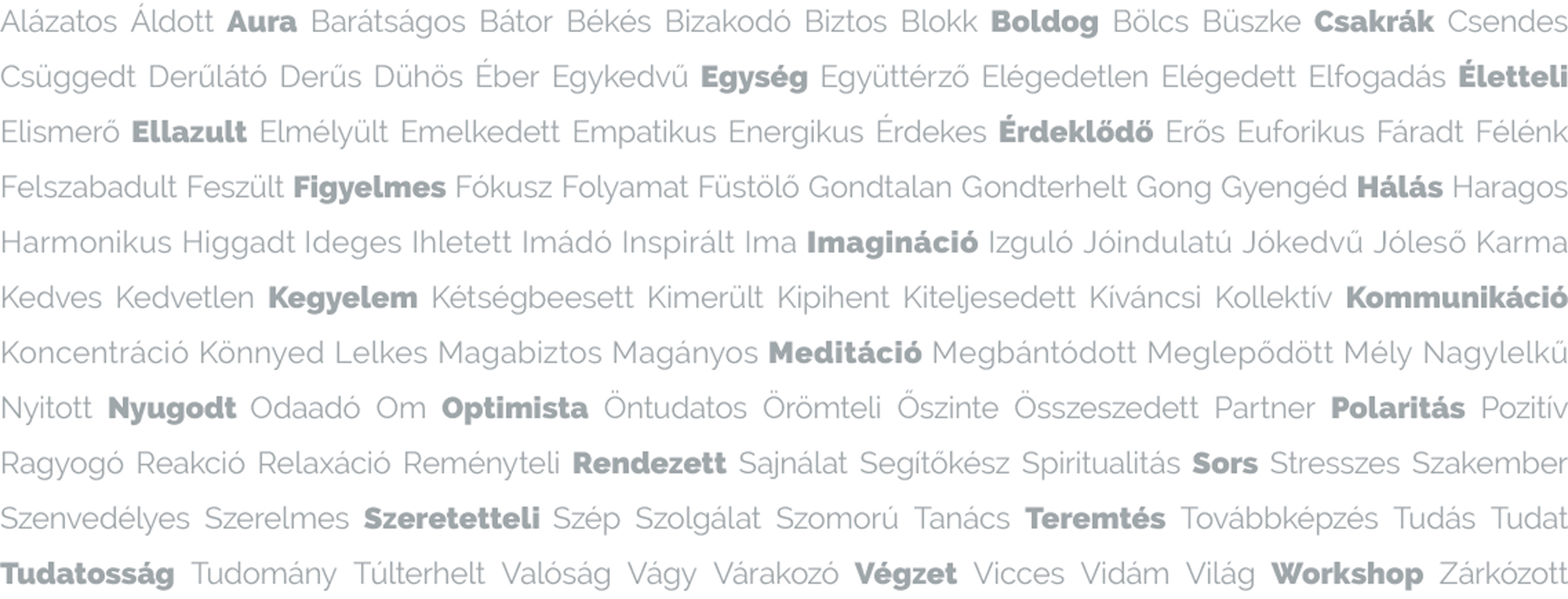 Alázatos Áldott Áura Barátságos Bátor Békés Bizakodó Biztos Blokk Boldog Bölcs Büszke Csakrák Csendes Csüggedt Derűlátó Derűs Dühös Éber Egykedvű Egység Együttérző Elégedetlen Elégedett Elfogadás Életteli Elismerő Ellazult Elmélyült Emelkedett Empatikus Energikus Érdekes Érdeklődő Erős Euforikus Fáradt Félénk Felszabadult Feszült Figyelmes Fókusz Folyamat Füstölő Gondtalan Gondterhelt Gong Gyengéd Hálás Haragos Harmonikus Higgadt Ideges Ihletett Imádó Inspirált Ima Imagináció Izguló Jóindulatú Jókedvű Jóleső Karma Kedves Kedvetlen Kegyelem Kétségbeesett Kimerült Kipihent Kiteljesedett Kíváncsi Kollektív Kommunikáció Koncentráció Könnyed Lelkes Magabiztos Magányos Meditáció Megbántódott Meglepődött Mély Nagylelkű Nyitott Nyugodt Odaadó Om Optimista Öntudatos Örömteli Őszinte Összeszedett Partner Polaritás Pozitív Ragyogó Reakció Relaxáció Reményteli Rendezett Sajnálat Segítőkész Spiritualitás Sors Stresszes Szakember Szenvedélyes Szerelmes Szeretetteli Szép Szolgálat Szomorú Tanács Teremtés Továbbképzés Tudás Tudat Tudatosság Tudomány Túlterhelt Valóság Vágy Várakozó Végzet Vicces Vidám Világ Workshop Zárkózott